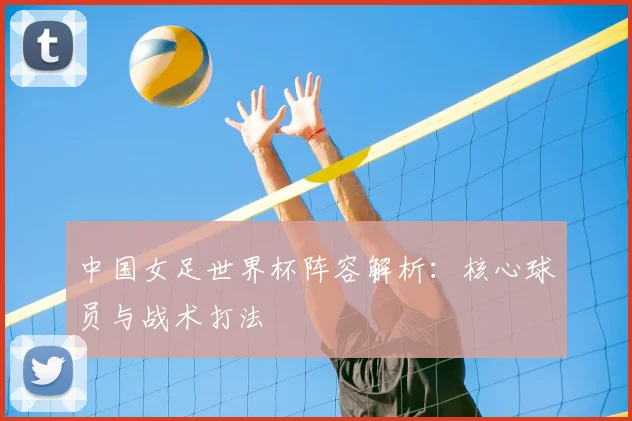 中国女足世界杯阵容解析:核心球员与战术打法